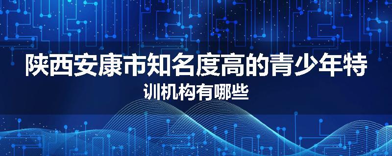 陕西安康市知名度高的青少年特训机构有哪些