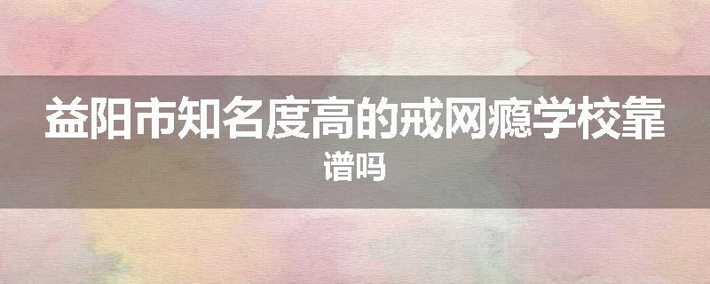益阳市知名度高的戒网瘾学校靠谱吗