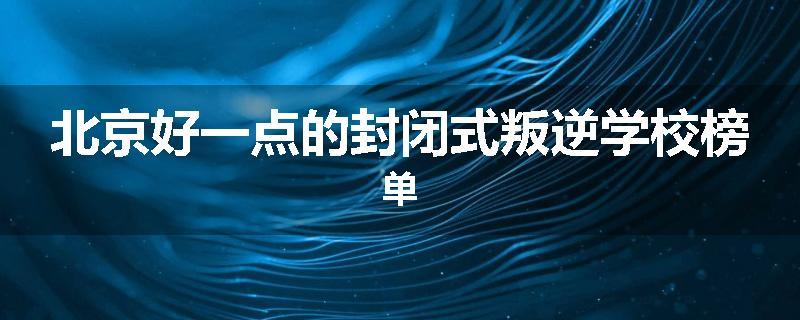 北京好一点的封闭式叛逆学校榜单