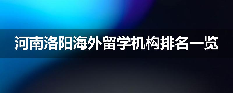 河南洛阳海外留学机构排名一览