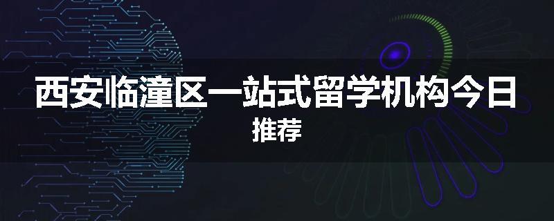 西安临潼区一站式留学机构今日推荐