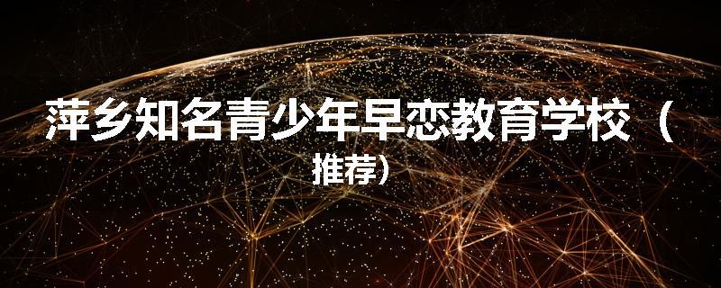 萍乡知名青少年早恋教育学校（推荐）