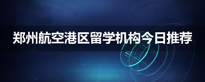 郑州航空港区留学机构今日推荐