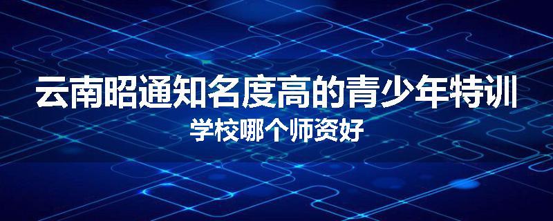 云南昭通知名度高的青少年特训学校哪个师资好