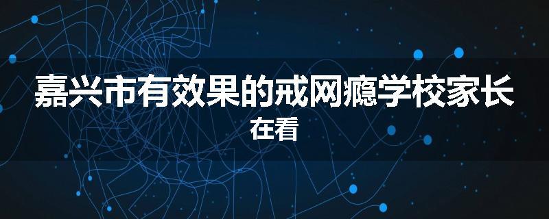 嘉兴市有效果的戒网瘾学校家长在看