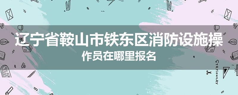辽宁省鞍山市铁东区消防设施操作员在哪里报名