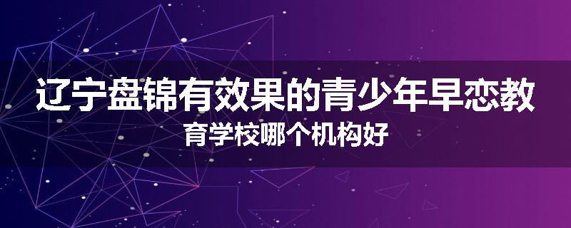 辽宁盘锦有效果的青少年早恋教育学校哪个机构好