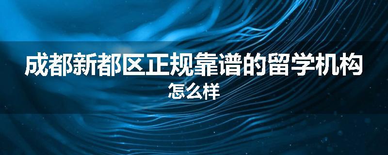 成都新都区正规靠谱的留学机构怎么样