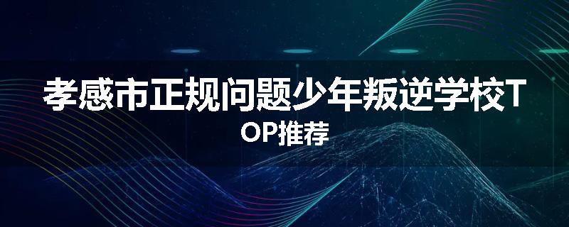 孝感市正规问题少年叛逆学校TOP推荐