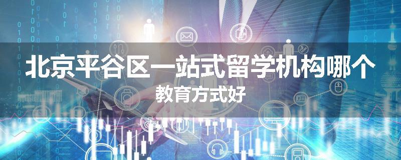 北京平谷区一站式留学机构哪个教育方式好