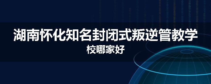 湖南怀化知名封闭式叛逆管教学校哪家好