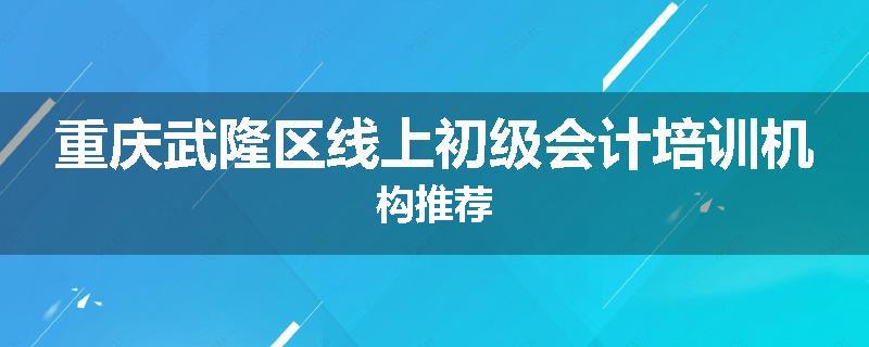 重庆武隆区线上初级会计培训机构推荐