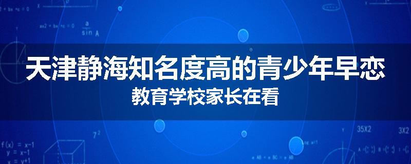 天津静海知名度高的青少年早恋教育学校家长在看