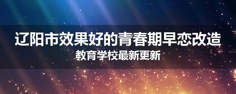 辽阳市效果好的青春期早恋改造教育学校最新更新