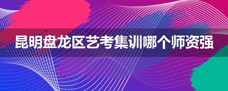 昆明盘龙区艺考集训哪个师资强
