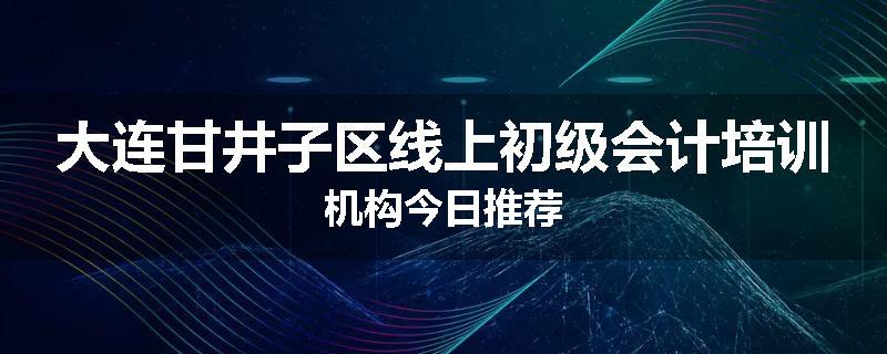 大连甘井子区线上初级会计培训机构今日推荐