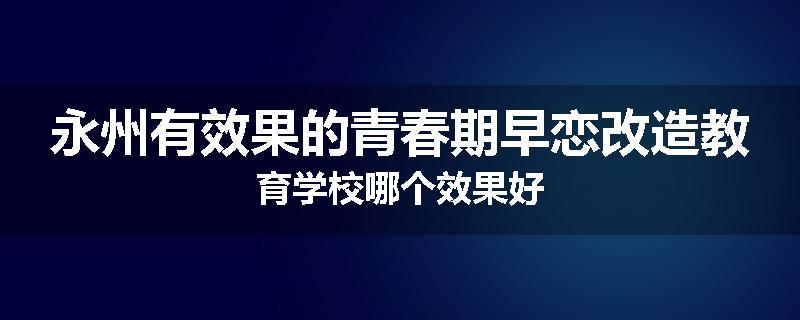永州有效果的青春期早恋改造教育学校哪个效果好