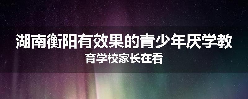 湖南衡阳有效果的青少年厌学教育学校家长在看