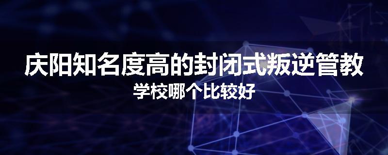 庆阳知名度高的封闭式叛逆管教学校哪个比较好