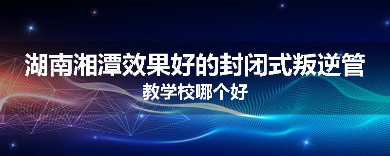 湖南湘潭效果好的封闭式叛逆管教学校哪个好