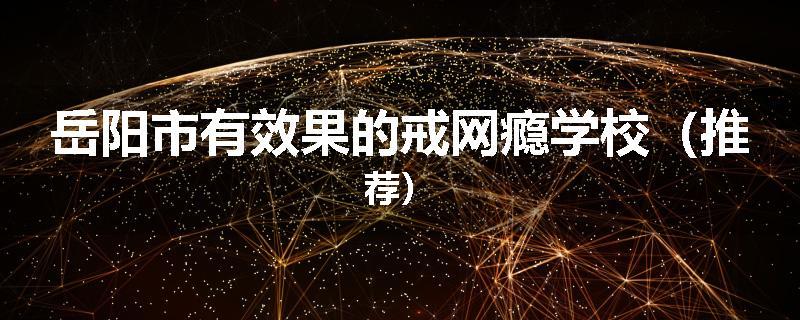 岳阳市有效果的戒网瘾学校（推荐）