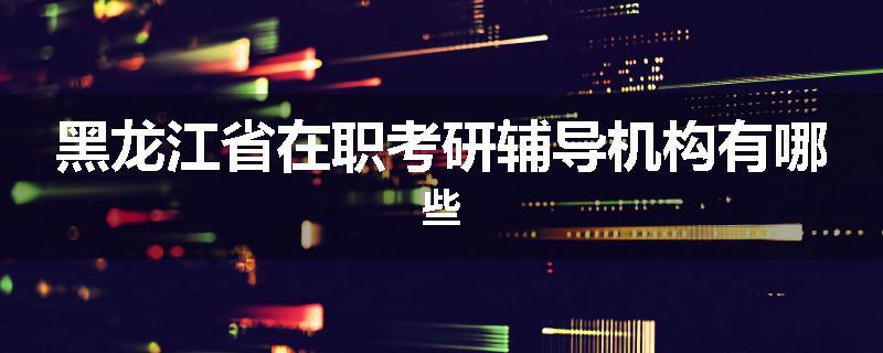 黑龙江省在职考研辅导机构有哪些