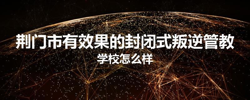 荆门市有效果的封闭式叛逆管教学校怎么样