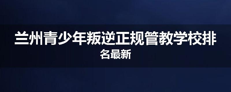 兰州青少年叛逆正规管教学校排名最新