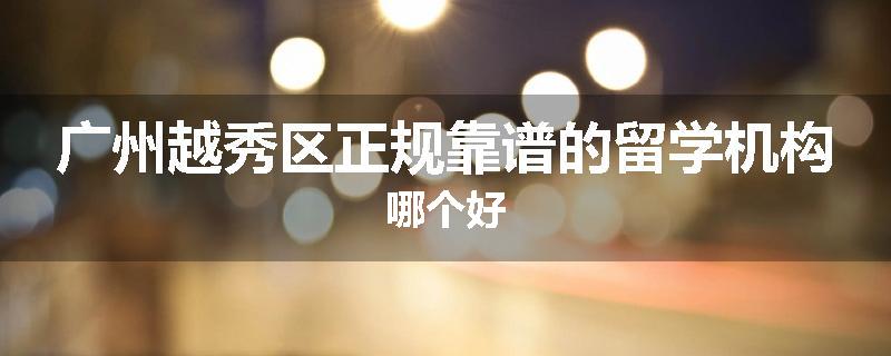 广州越秀区正规靠谱的留学机构哪个好