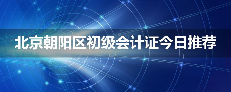 北京朝阳区初级会计证今日推荐