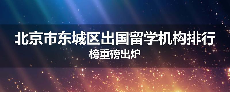 北京市东城区出国留学机构排行榜重磅出炉