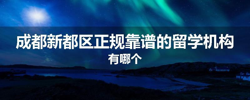 成都新都区正规靠谱的留学机构有哪个