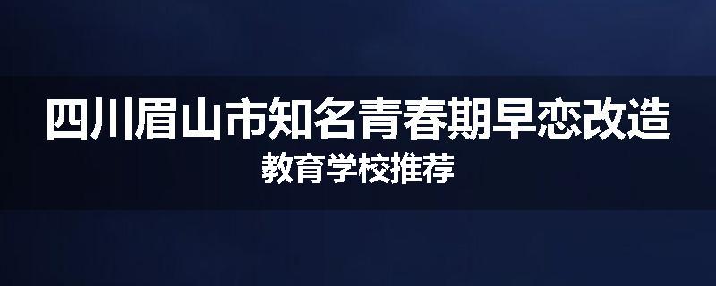 四川眉山市知名青春期早恋改造教育学校推荐