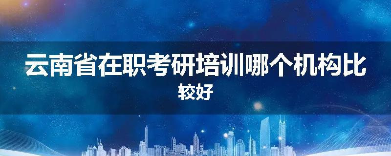 云南省在职考研培训哪个机构比较好