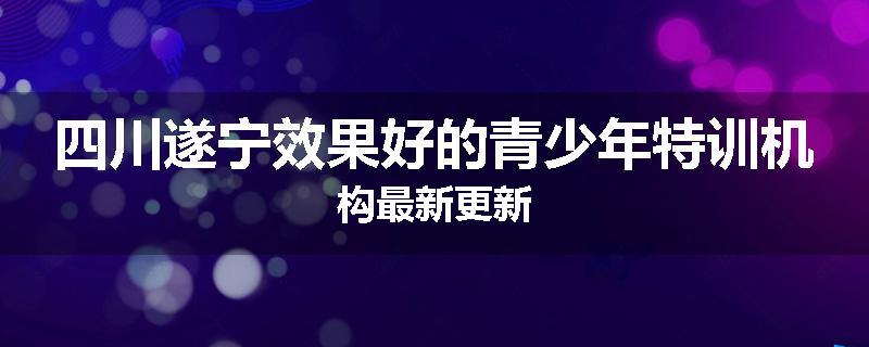四川遂宁效果好的青少年特训机构最新更新