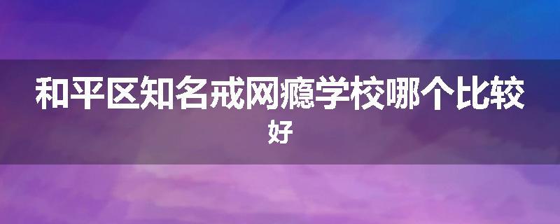 和平区知名戒网瘾学校哪个比较好
