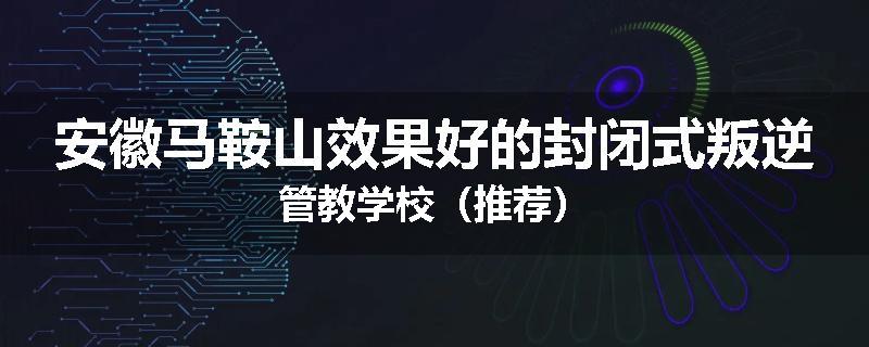 安徽马鞍山效果好的封闭式叛逆管教学校（推荐）