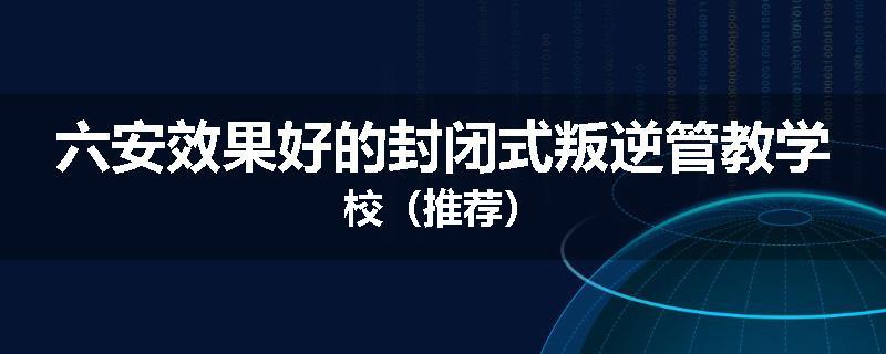 六安效果好的封闭式叛逆管教学校（推荐）