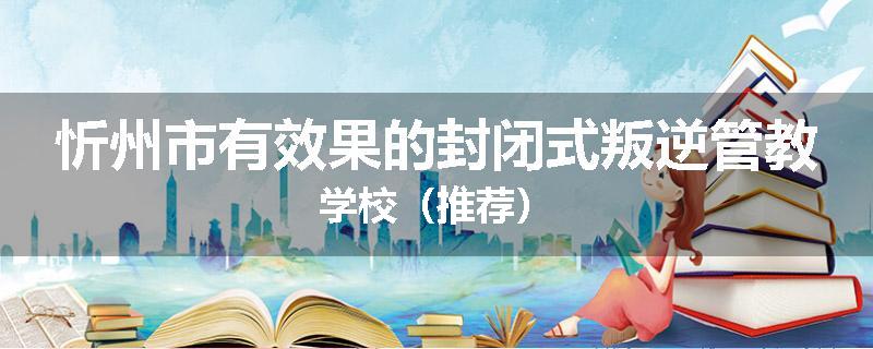 忻州市有效果的封闭式叛逆管教学校（推荐）