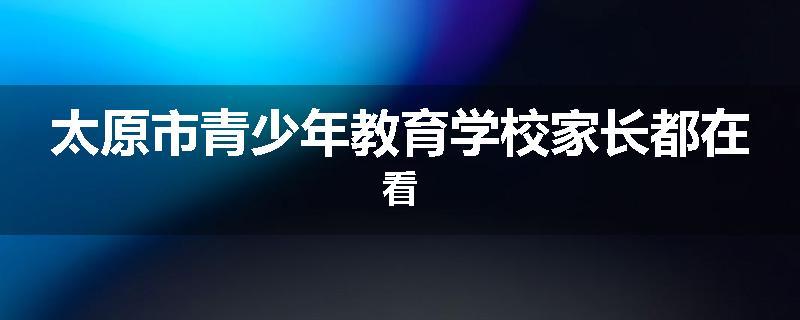 太原市青少年教育学校家长都在看