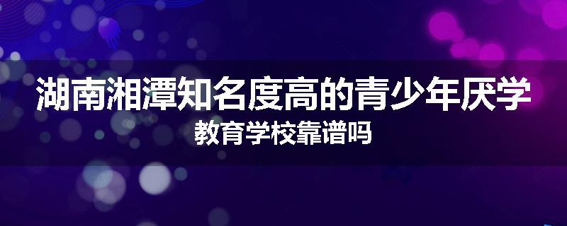 湖南湘潭知名度高的青少年厌学教育学校靠谱吗