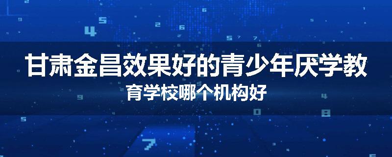 甘肃金昌效果好的青少年厌学教育学校哪个机构好