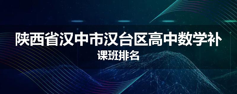 陕西省汉中市汉台区高中数学补课班排名