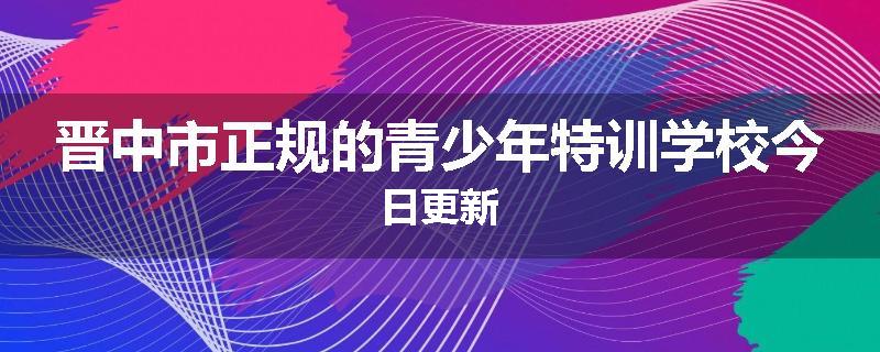 晋中市正规的青少年特训学校今日更新