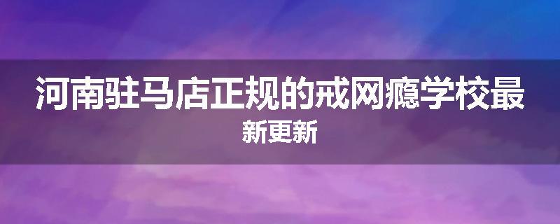 河南驻马店正规的戒网瘾学校最新更新