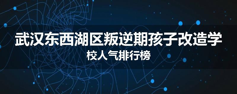 武汉东西湖区叛逆期孩子改造学校人气排行榜