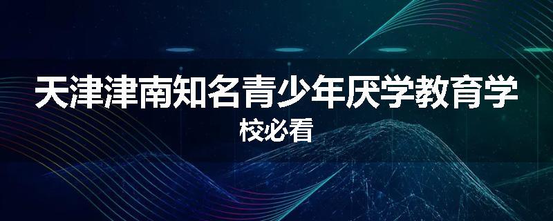 天津津南知名青少年厌学教育学校必看