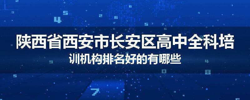 陕西省西安市长安区高中全科培训机构排名好的有哪些