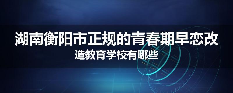 湖南衡阳市正规的青春期早恋改造教育学校有哪些