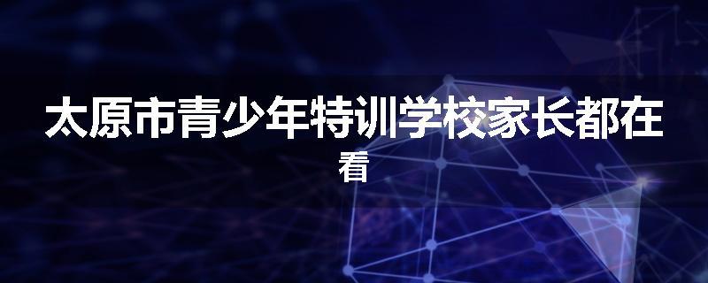 太原市青少年特训学校家长都在看